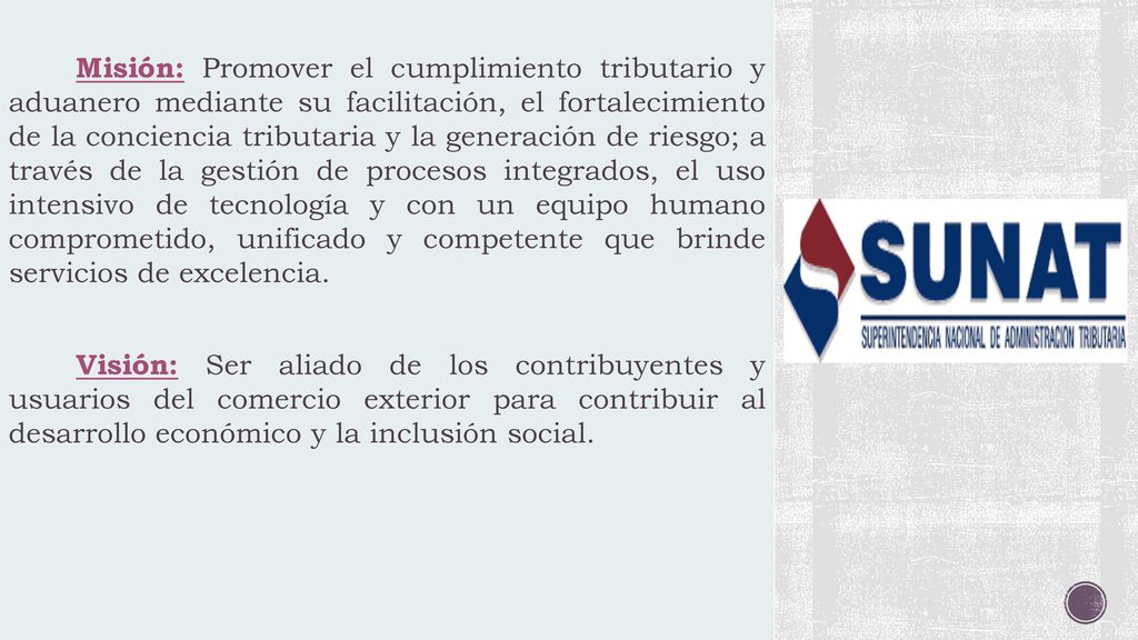 Misión: Promover el cumplimiento tributario y aduanero mediante su facilitación, el fortalecimiento de la conciencia tributaria y la generación de riesgo; a través de la gestión de procesos integrados, el uso intensivo de tecnología y con un equipo humano comprometido, unificado y competente que brinde servicios de excelencia.
