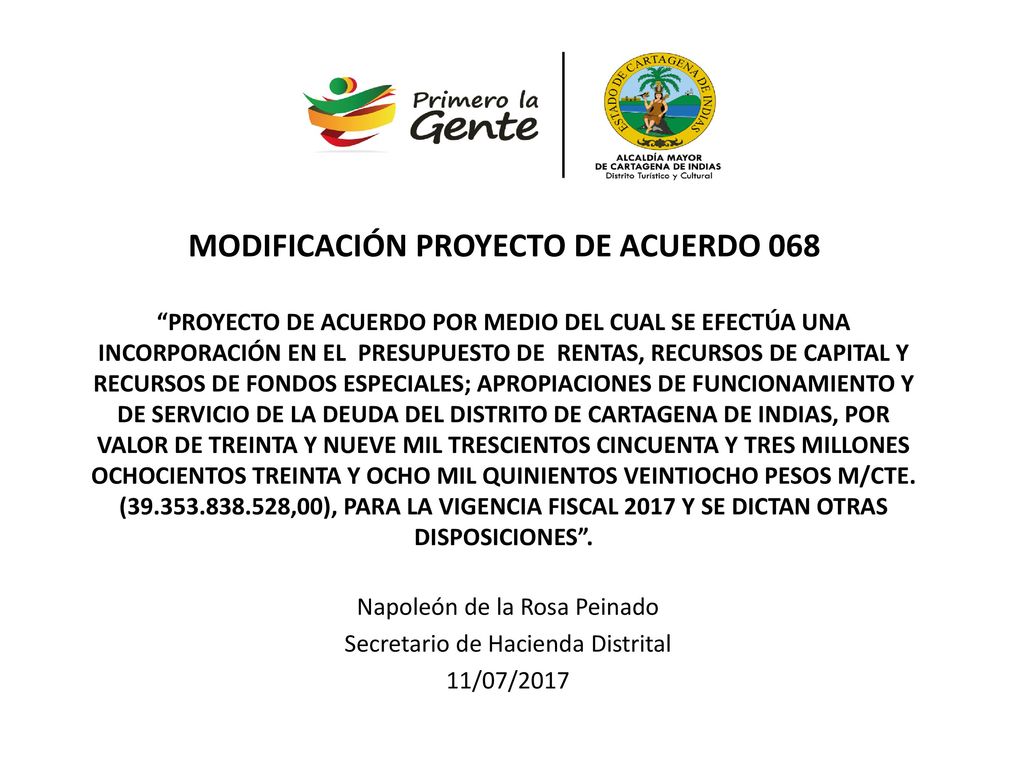 MODIFICACIÓN PROYECTO DE ACUERDO 068 PROYECTO DE ACUERDO POR MEDIO DEL CUAL SE EFECTÚA UNA INCORPORACIÓN EN EL PRESUPUESTO DE RENTAS, RECURSOS DE CAPITAL Y RECURSOS DE FONDOS ESPECIALES; APROPIACIONES DE FUNCIONAMIENTO Y DE SERVICIO DE LA DEUDA DEL DISTRITO DE CARTAGENA DE INDIAS, POR VALOR DE TREINTA Y NUEVE MIL TRESCIENTOS CINCUENTA Y TRES MILLONES OCHOCIENTOS TREINTA Y OCHO MIL QUINIENTOS VEINTIOCHO PESOS M/CTE. ( ,00), PARA LA VIGENCIA FISCAL 2017 Y SE DICTAN OTRAS DISPOSICIONES .