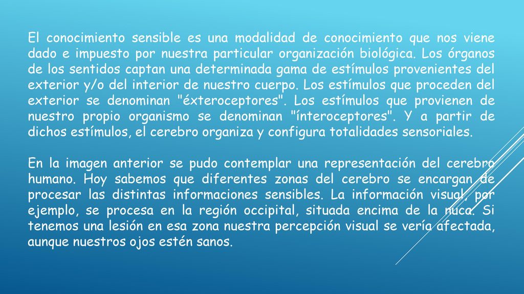 El conocimiento sensible es una modalidad de conocimiento que nos viene dado e impuesto por nuestra particular organización biológica. Los órganos de los sentidos captan una determinada gama de estímulos provenientes del exterior y/o del interior de nuestro cuerpo. Los estímulos que proceden del exterior se denominan éxteroceptores . Los estímulos que provienen de nuestro propio organismo se denominan ínteroceptores . Y a partir de dichos estímulos, el cerebro organiza y configura totalidades sensoriales.