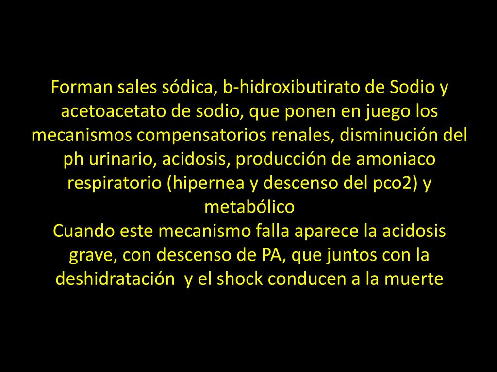 Forman sales sódica, b-hidroxibutirato de Sodio y acetoacetato de sodio, que ponen en juego los mecanismos compensatorios renales, disminución del ph urinario, acidosis, producción de amoniaco respiratorio (hipernea y descenso del pco2) y metabólico Cuando este mecanismo falla aparece la acidosis grave, con descenso de PA, que juntos con la deshidratación y el shock conducen a la muerte