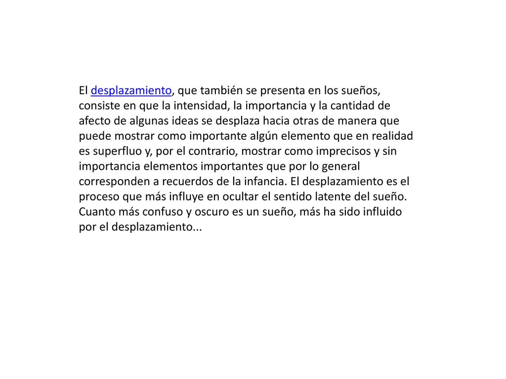 El desplazamiento, que también se presenta en los sueños, consiste en que la intensidad, la importancia y la cantidad de afecto de algunas ideas se desplaza hacia otras de manera que puede mostrar como importante algún elemento que en realidad es superfluo y, por el contrario, mostrar como imprecisos y sin importancia elementos importantes que por lo general corresponden a recuerdos de la infancia.