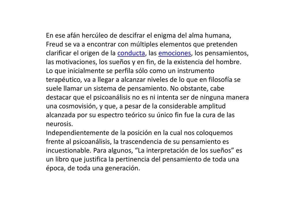 En ese afán hercúleo de descifrar el enigma del alma humana, Freud se va a encontrar con múltiples elementos que pretenden clarificar el origen de la conducta, las emociones, los pensamientos, las motivaciones, los sueños y en fin, de la existencia del hombre. Lo que inicialmente se perfila sólo como un instrumento terapéutico, va a llegar a alcanzar niveles de lo que en filosofía se suele llamar un sistema de pensamiento. No obstante, cabe destacar que el psicoanálisis no es ni intenta ser de ninguna manera una cosmovisión, y que, a pesar de la considerable amplitud alcanzada por su espectro teórico su único fin fue la cura de las neurosis.
