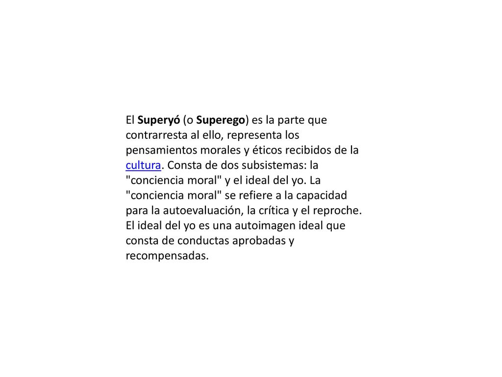 El Superyó (o Superego) es la parte que contrarresta al ello, representa los pensamientos morales y éticos recibidos de la cultura.