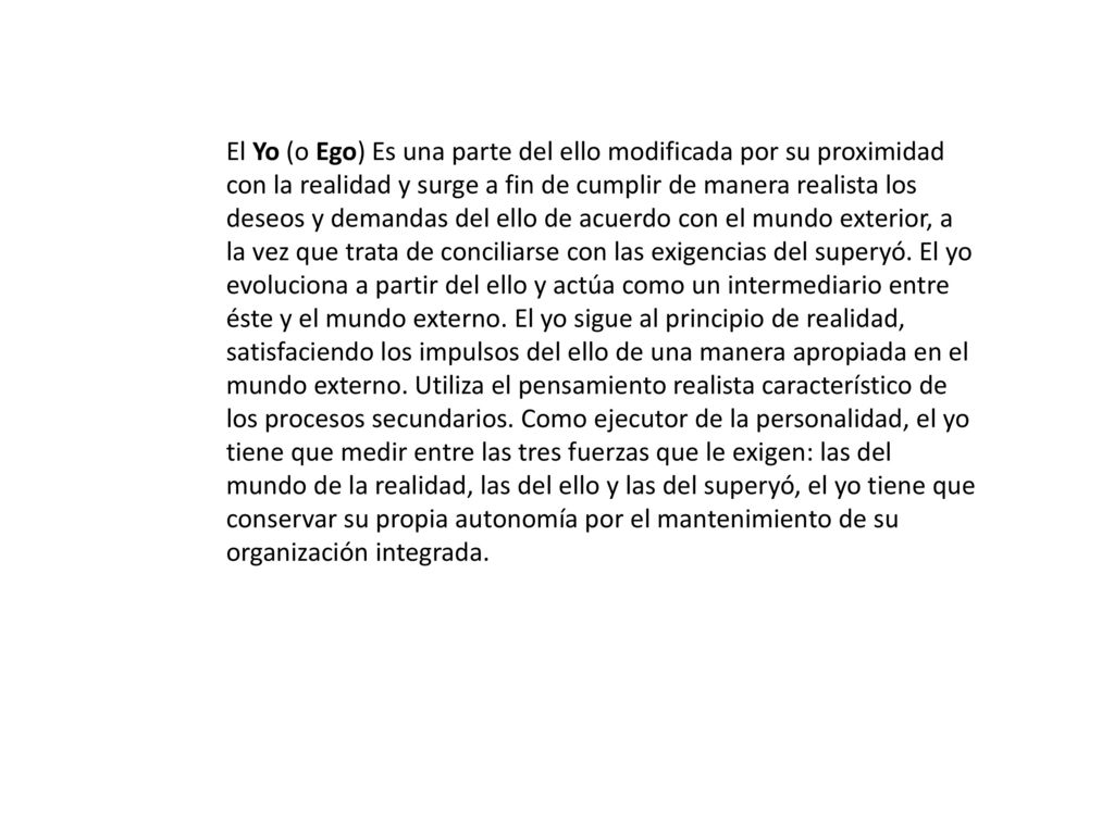 El Yo (o Ego) Es una parte del ello modificada por su proximidad con la realidad y surge a fin de cumplir de manera realista los deseos y demandas del ello de acuerdo con el mundo exterior, a la vez que trata de conciliarse con las exigencias del superyó.