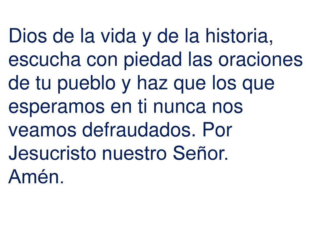 Dios de la vida y de la historia, escucha con piedad las oraciones de tu pueblo y haz que los que esperamos en ti nunca nos veamos defraudados. Por Jesucristo nuestro Señor.