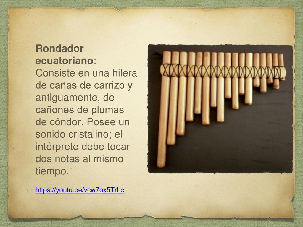 Rondador ecuatoriano: Consiste en una hilera de cañas de carrizo y antiguamente, de cañones de plumas de cóndor. Posee un sonido cristalino; el intérprete debe tocar dos notas al mismo tiempo.