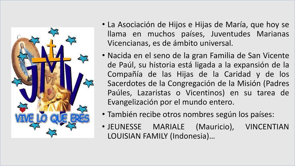 La Asociación de Hijos e Hijas de María, que hoy se llama en muchos países, Juventudes Marianas Vicencianas, es de ámbito universal.