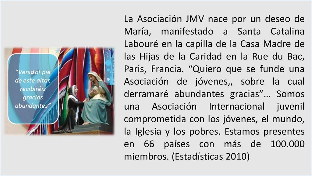 La Asociación JMV nace por un deseo de María, manifestado a Santa Catalina Labouré en la capilla de la Casa Madre de las Hijas de la Caridad en la Rue du Bac, Paris, Francia.
