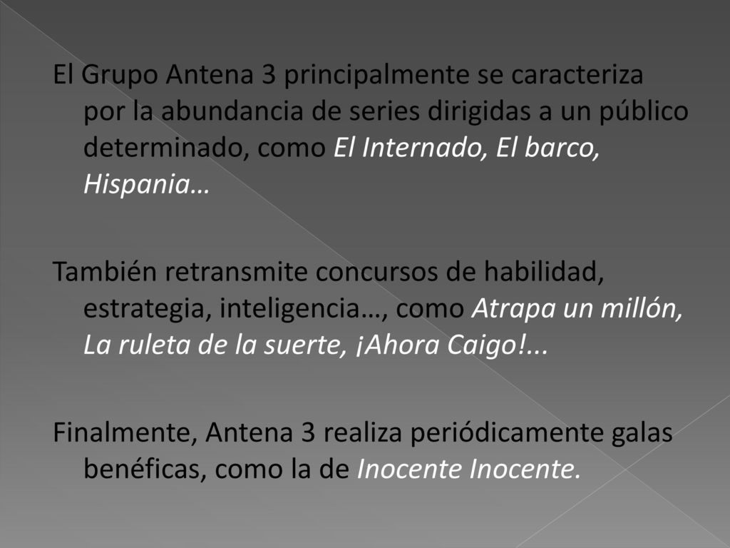 El Grupo Antena 3 principalmente se caracteriza por la abundancia de series dirigidas a un público determinado, como El Internado, El barco, Hispania… También retransmite concursos de habilidad, estrategia, inteligencia…, como Atrapa un millón, La ruleta de la suerte, ¡Ahora Caigo!...