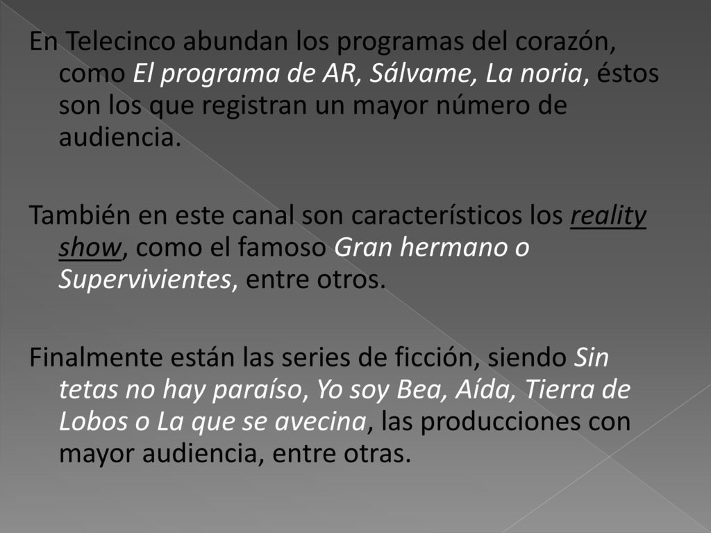 En Telecinco abundan los programas del corazón, como El programa de AR, Sálvame, La noria, éstos son los que registran un mayor número de audiencia.
