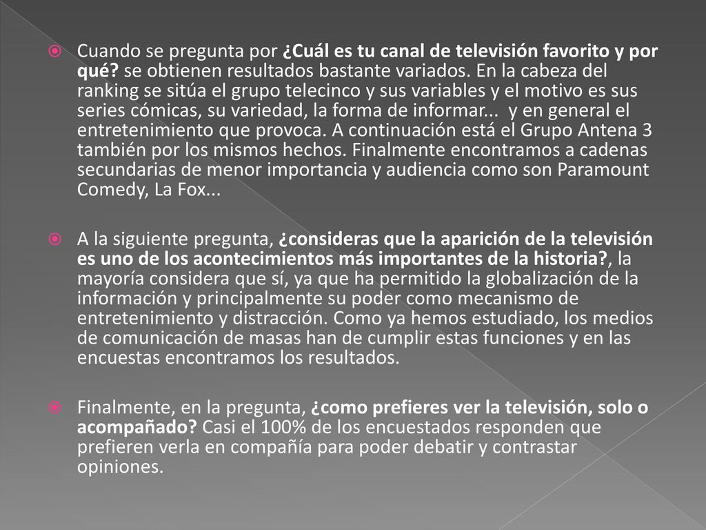 Cuando se pregunta por ¿Cuál es tu canal de televisión favorito y por qué se obtienen resultados bastante variados. En la cabeza del ranking se sitúa el grupo telecinco y sus variables y el motivo es sus series cómicas, su variedad, la forma de informar... y en general el entretenimiento que provoca. A continuación está el Grupo Antena 3 también por los mismos hechos. Finalmente encontramos a cadenas secundarias de menor importancia y audiencia como son Paramount Comedy, La Fox...