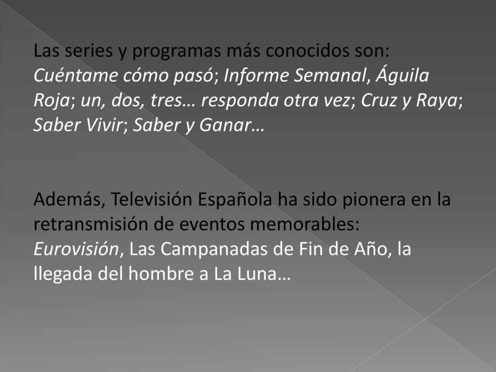 Las series y programas más conocidos son: Cuéntame cómo pasó; Informe Semanal, Águila Roja; un, dos, tres… responda otra vez; Cruz y Raya; Saber Vivir; Saber y Ganar… Además, Televisión Española ha sido pionera en la retransmisión de eventos memorables: Eurovisión, Las Campanadas de Fin de Año, la llegada del hombre a La Luna…