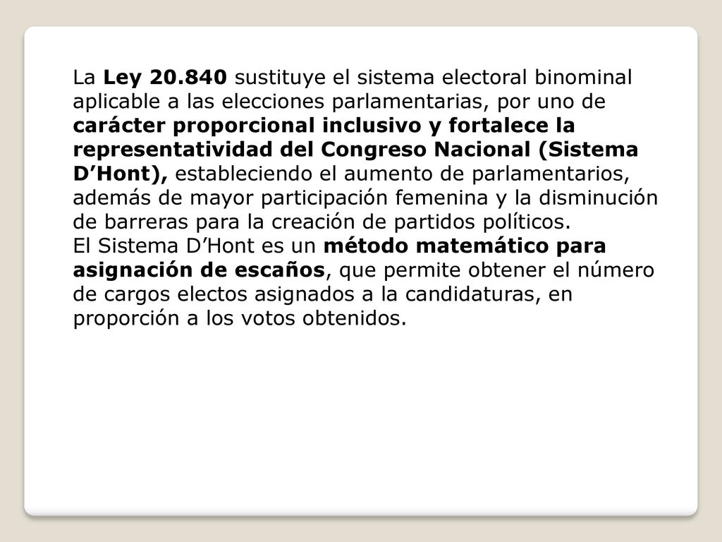La Ley sustituye el sistema electoral binominal aplicable a las elecciones parlamentarias, por uno de carácter proporcional inclusivo y fortalece la representatividad del Congreso Nacional (Sistema D’Hont), estableciendo el aumento de parlamentarios, además de mayor participación femenina y la disminución de barreras para la creación de partidos políticos.