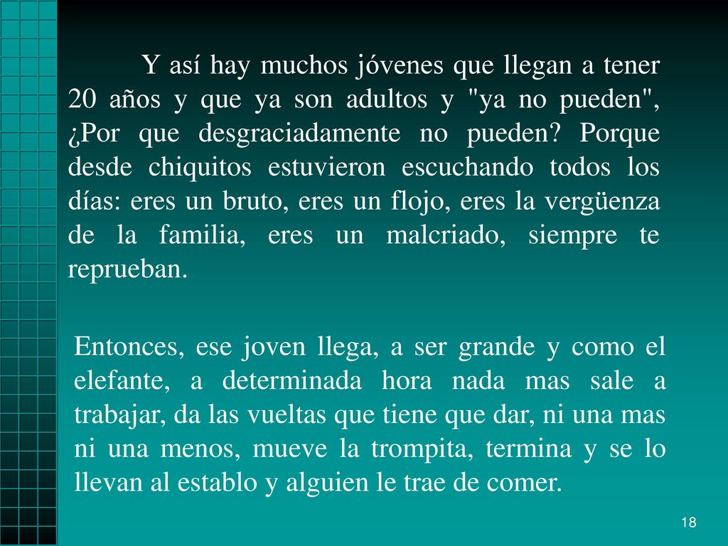 Y así hay muchos jóvenes que llegan a tener 20 años y que ya son adultos y ya no pueden , ¿Por que desgraciadamente no pueden Porque desde chiquitos estuvieron escuchando todos los días: eres un bruto, eres un flojo, eres la vergüenza de la familia, eres un malcriado, siempre te reprueban.