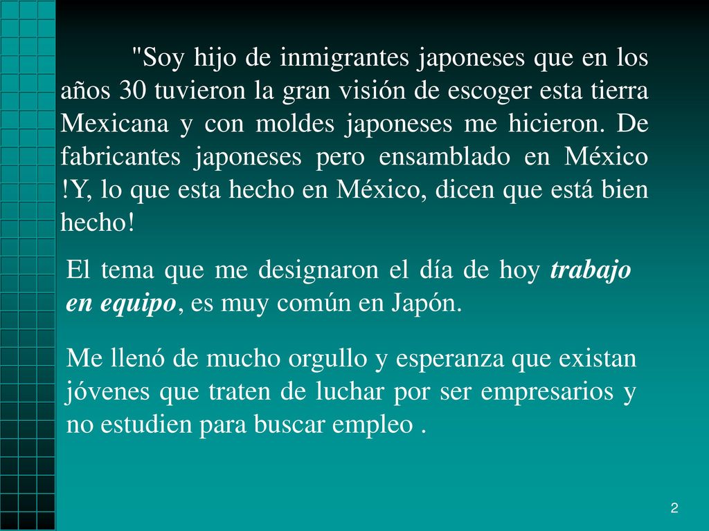 Soy hijo de inmigrantes japoneses que en los años 30 tuvieron la gran visión de escoger esta tierra Mexicana y con moldes japoneses me hicieron. De fabricantes japoneses pero ensamblado en México !Y, lo que esta hecho en México, dicen que está bien hecho!