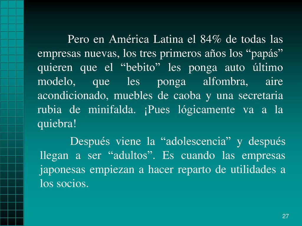 Pero en América Latina el 84% de todas las empresas nuevas, los tres primeros años los papás quieren que el bebito les ponga auto último modelo, que les ponga alfombra, aire acondicionado, muebles de caoba y una secretaria rubia de minifalda. ¡Pues lógicamente va a la quiebra!