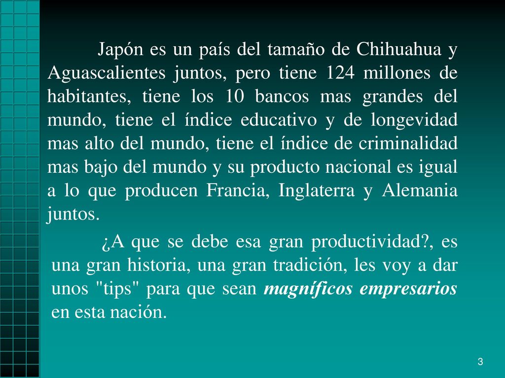 Japón es un país del tamaño de Chihuahua y Aguascalientes juntos, pero tiene 124 millones de habitantes, tiene los 10 bancos mas grandes del mundo, tiene el índice educativo y de longevidad mas alto del mundo, tiene el índice de criminalidad mas bajo del mundo y su producto nacional es igual a lo que producen Francia, Inglaterra y Alemania juntos.