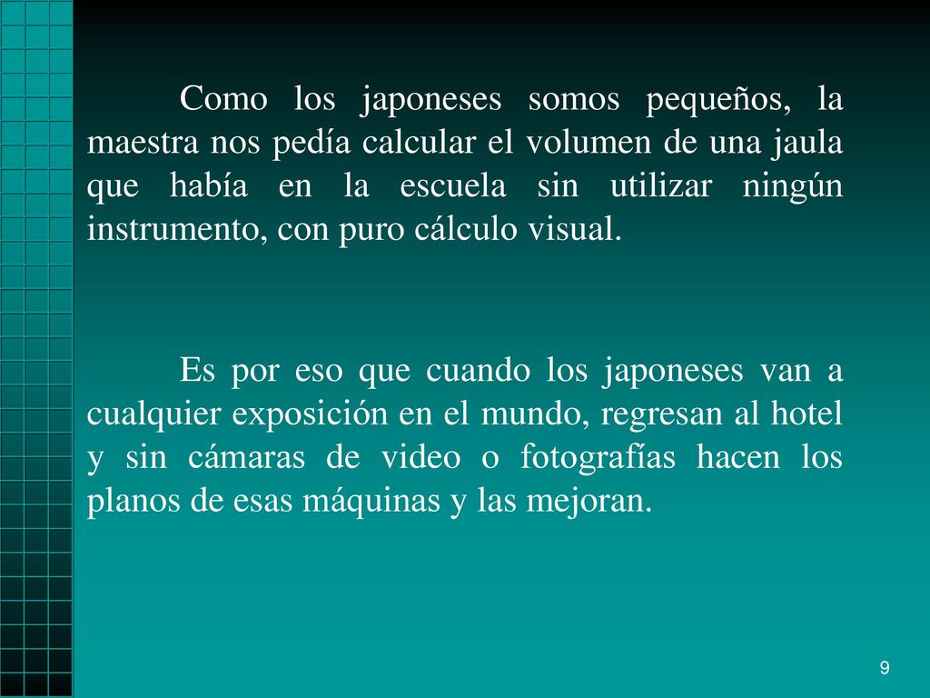 Como los japoneses somos pequeños, la maestra nos pedía calcular el volumen de una jaula que había en la escuela sin utilizar ningún instrumento, con puro cálculo visual.
