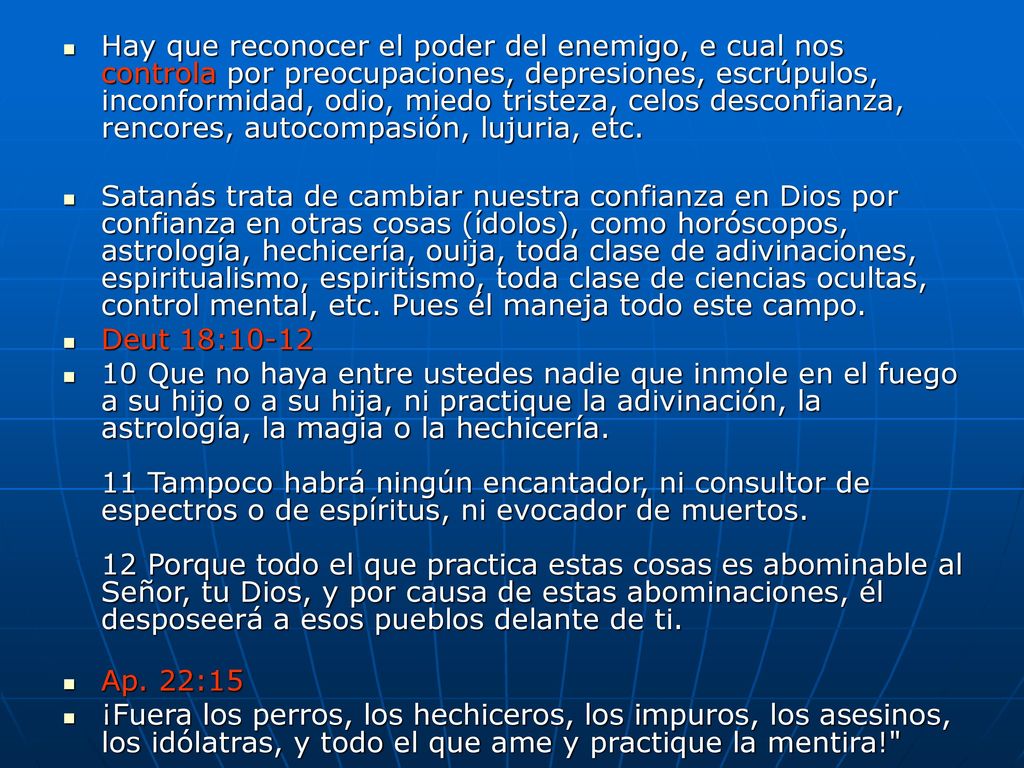 Hay que reconocer el poder del enemigo, e cual nos controla por preocupaciones, depresiones, escrúpulos, inconformidad, odio, miedo tristeza, celos desconfianza, rencores, autocompasión, lujuria, etc.