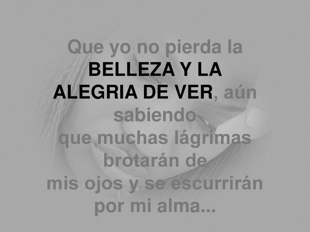 Que yo no pierda la BELLEZA Y LA ALEGRIA DE VER, aún sabiendo que muchas lágrimas brotarán de mis ojos y se escurrirán por mi alma...