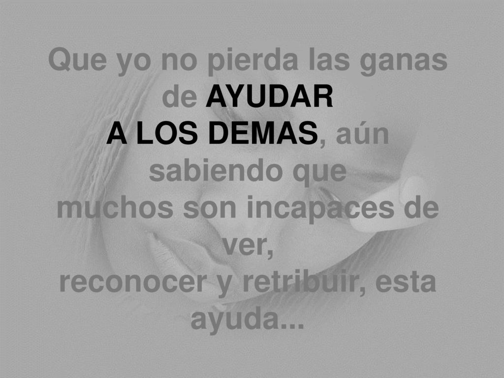 Que yo no pierda las ganas de AYUDAR A LOS DEMAS, aún sabiendo que muchos son incapaces de ver, reconocer y retribuir, esta ayuda...