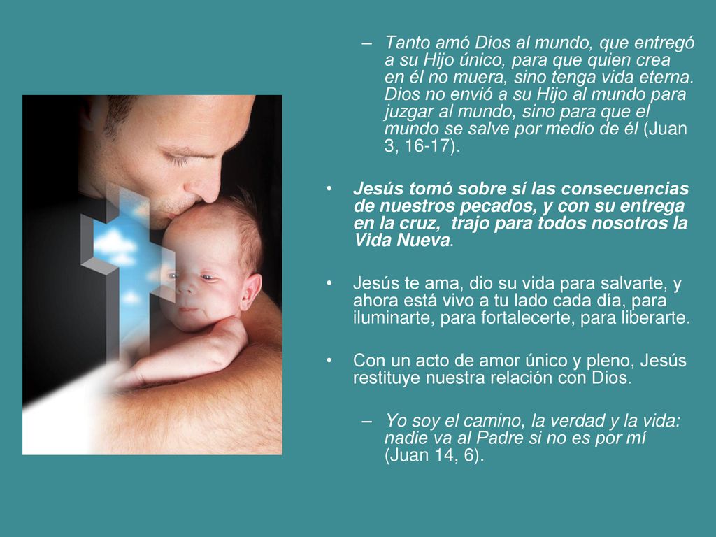 Tanto amó Dios al mundo, que entregó a su Hijo único, para que quien crea en él no muera, sino tenga vida eterna. Dios no envió a su Hijo al mundo para juzgar al mundo, sino para que el mundo se salve por medio de él (Juan 3, 16-17).