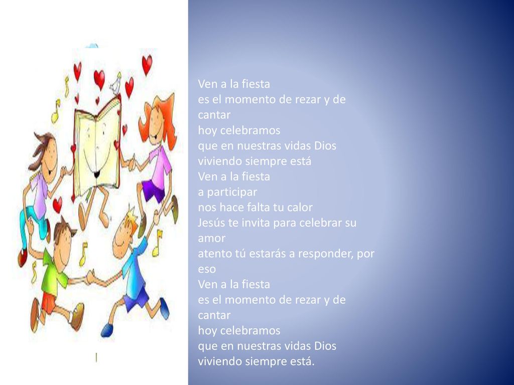 Ven a la fiesta es el momento de rezar y de cantar hoy celebramos que en nuestras vidas Dios viviendo siempre está Ven a la fiesta a participar nos hace falta tu calor Jesús te invita para celebrar su amor atento tú estarás a responder, por eso Ven a la fiesta es el momento de rezar y de cantar hoy celebramos que en nuestras vidas Dios viviendo siempre está.