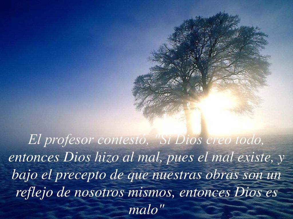 El profesor contestó, Si Dios creó todo, entonces Dios hizo al mal, pues el mal existe, y bajo el precepto de que nuestras obras son un reflejo de nosotros mismos, entonces Dios es malo
