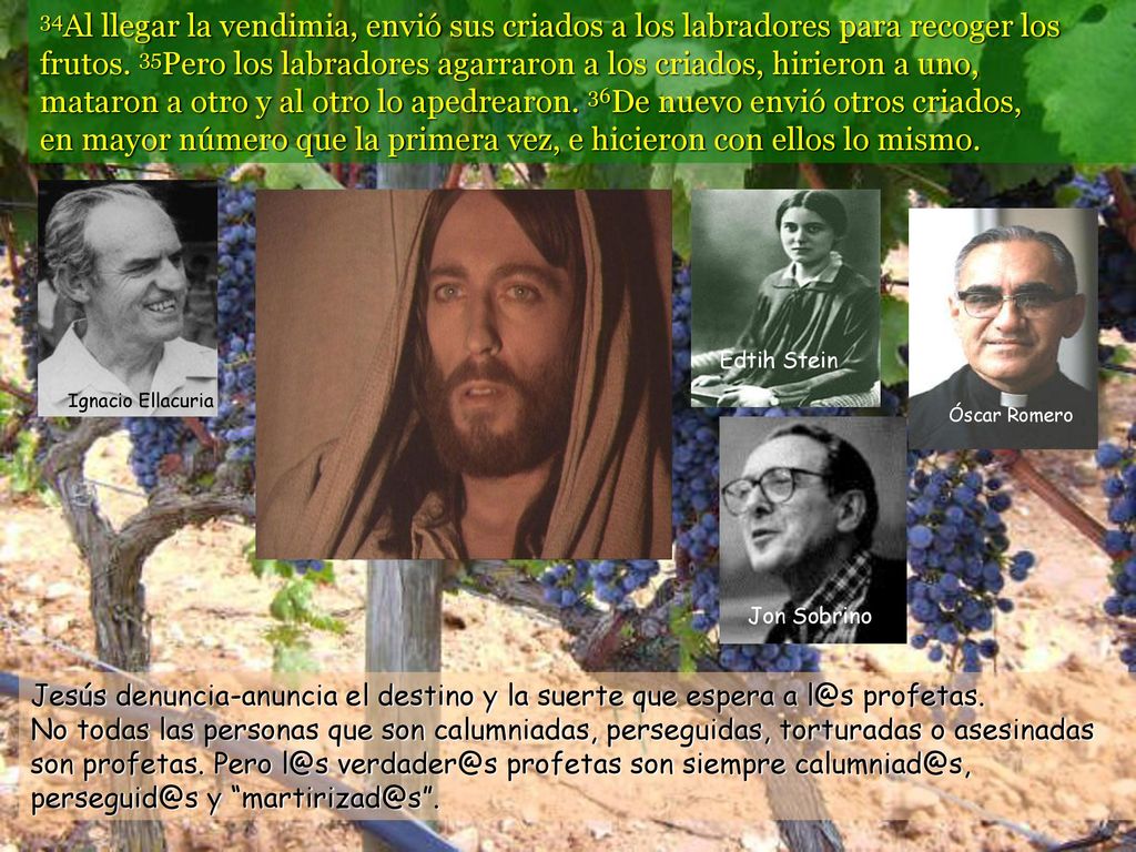 34Al llegar la vendimia, envió sus criados a los labradores para recoger los frutos. 35Pero los labradores agarraron a los criados, hirieron a uno, mataron a otro y al otro lo apedrearon. 36De nuevo envió otros criados, en mayor número que la primera vez, e hicieron con ellos lo mismo.