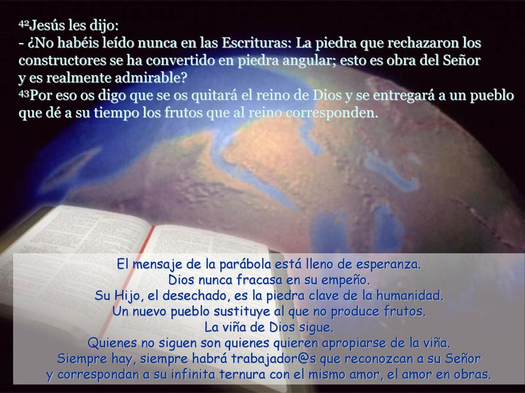 42Jesús les dijo: - ¿No habéis leído nunca en las Escrituras: La piedra que rechazaron los constructores se ha convertido en piedra angular; esto es obra del Señor y es realmente admirable 43Por eso os digo que se os quitará el reino de Dios y se entregará a un pueblo que dé a su tiempo los frutos que al reino corresponden.
