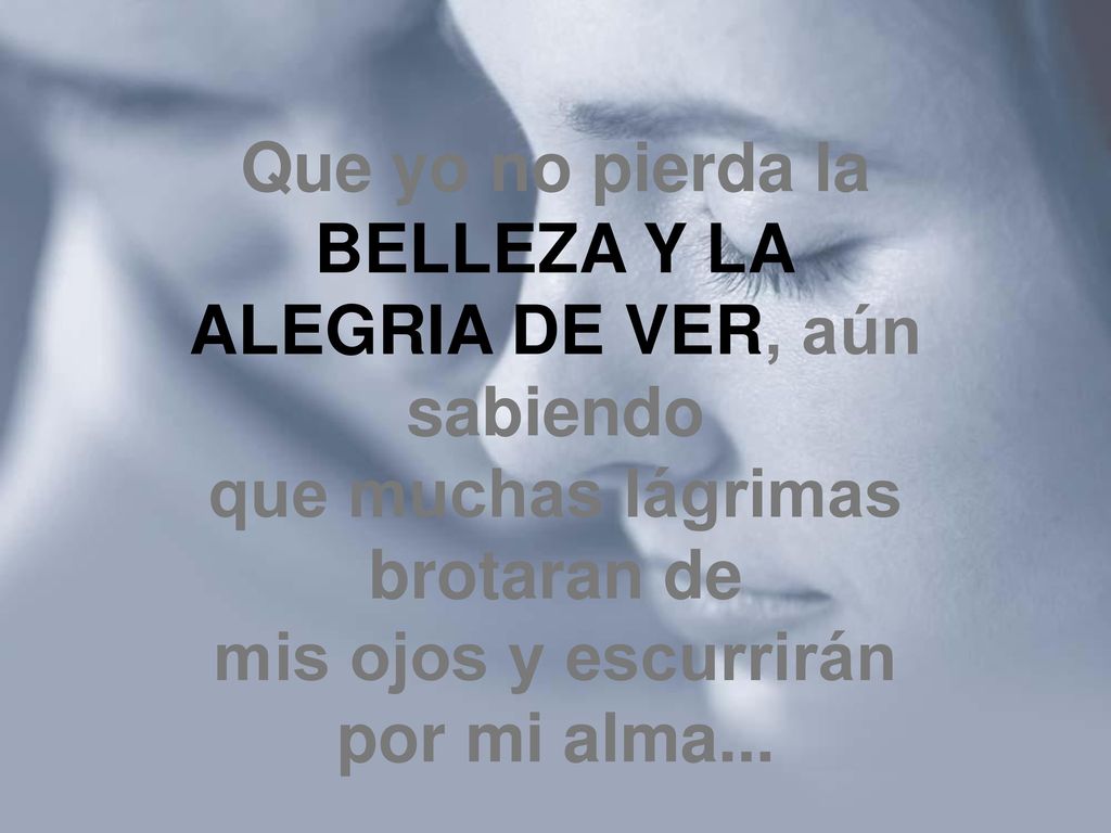 Que yo no pierda la BELLEZA Y LA ALEGRIA DE VER, aún sabiendo que muchas lágrimas brotaran de mis ojos y escurrirán por mi alma...