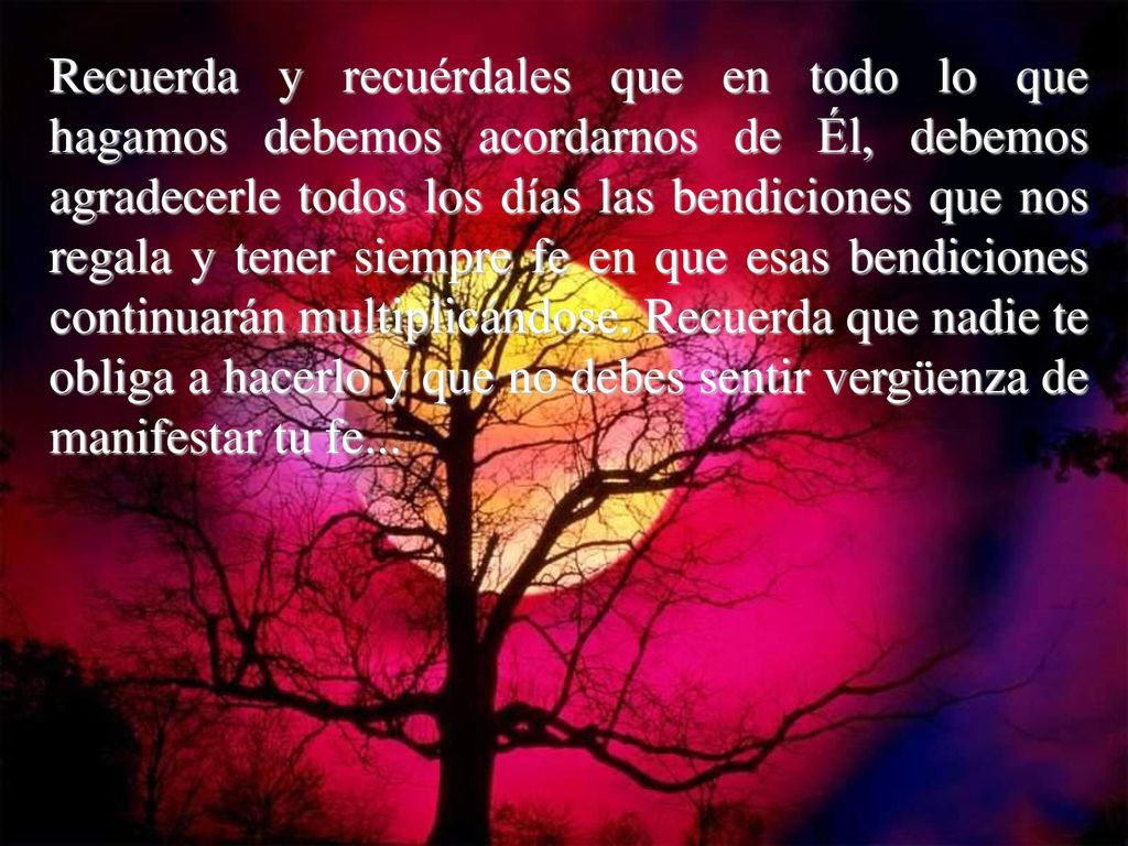 Recuerda y recuérdales que en todo lo que hagamos debemos acordarnos de Él, debemos agradecerle todos los días las bendiciones que nos regala y tener siempre fe en que esas bendiciones continuarán multiplicándose.