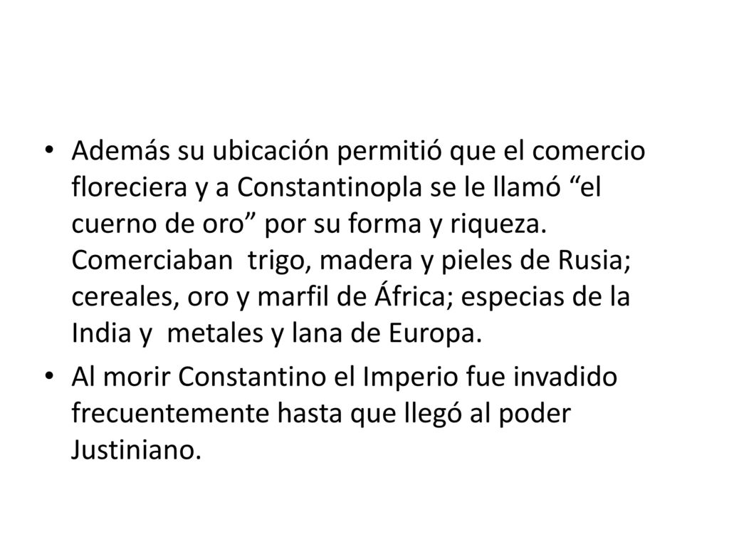 Además su ubicación permitió que el comercio floreciera y a Constantinopla se le llamó el cuerno de oro por su forma y riqueza. Comerciaban trigo, madera y pieles de Rusia; cereales, oro y marfil de África; especias de la India y metales y lana de Europa.