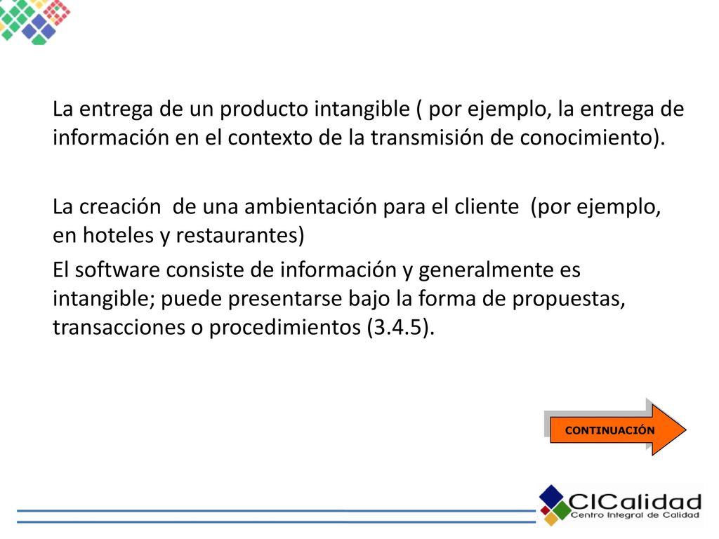 La entrega de un producto intangible ( por ejemplo, la entrega de información en el contexto de la transmisión de conocimiento). La creación de una ambientación para el cliente (por ejemplo, en hoteles y restaurantes) El software consiste de información y generalmente es intangible; puede presentarse bajo la forma de propuestas, transacciones o procedimientos (3.4.5).