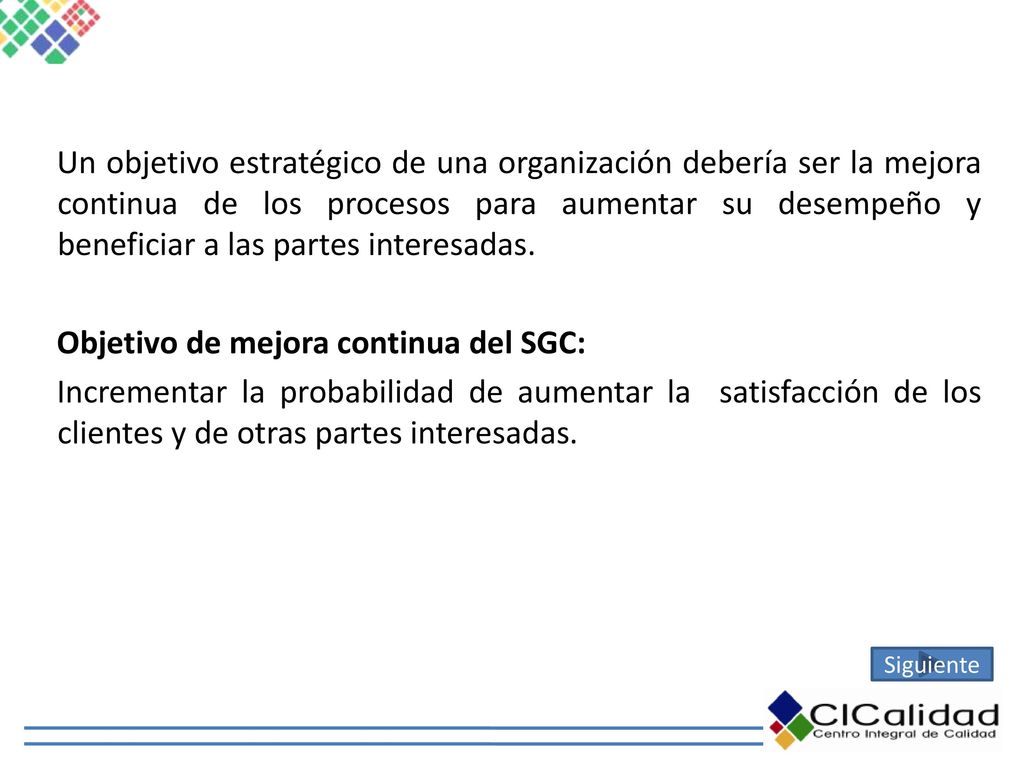 Un objetivo estratégico de una organización debería ser la mejora continua de los procesos para aumentar su desempeño y beneficiar a las partes interesadas. Objetivo de mejora continua del SGC: Incrementar la probabilidad de aumentar la satisfacción de los clientes y de otras partes interesadas.