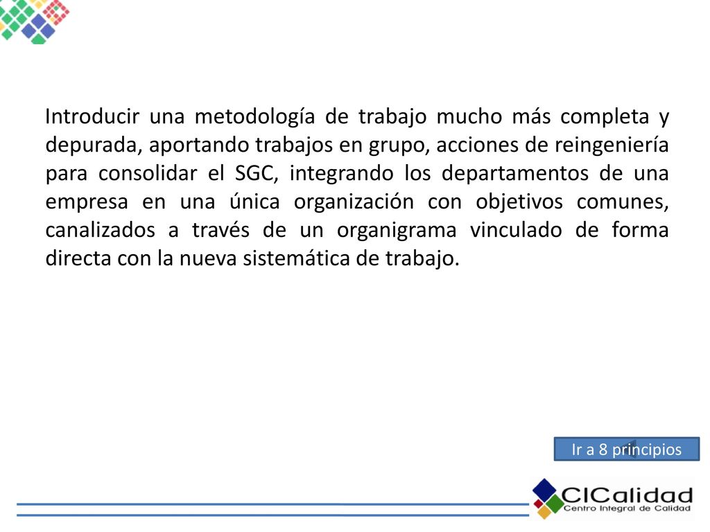 Introducir una metodología de trabajo mucho más completa y depurada, aportando trabajos en grupo, acciones de reingeniería para consolidar el SGC, integrando los departamentos de una empresa en una única organización con objetivos comunes, canalizados a través de un organigrama vinculado de forma directa con la nueva sistemática de trabajo.