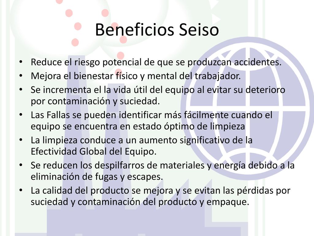 Beneficios Seiso Reduce el riesgo potencial de que se produzcan accidentes. Mejora el bienestar físico y mental del trabajador.
