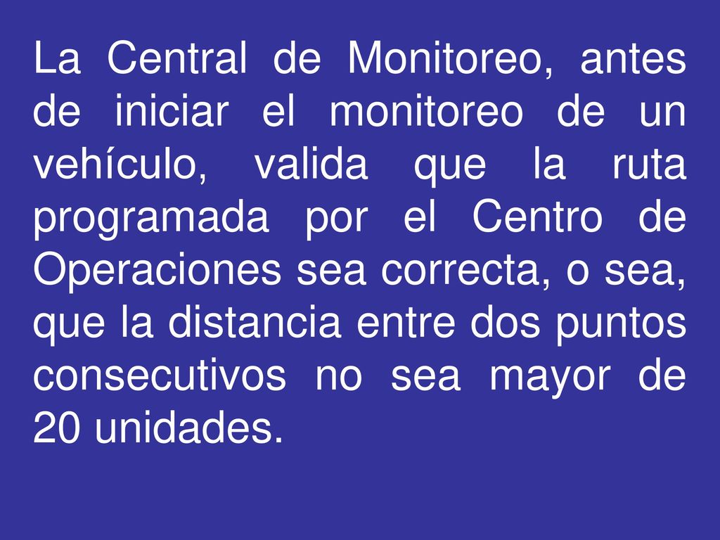 La Central de Monitoreo, antes de iniciar el monitoreo de un vehículo, valida que la ruta programada por el Centro de Operaciones sea correcta, o sea, que la distancia entre dos puntos consecutivos no sea mayor de 20 unidades.