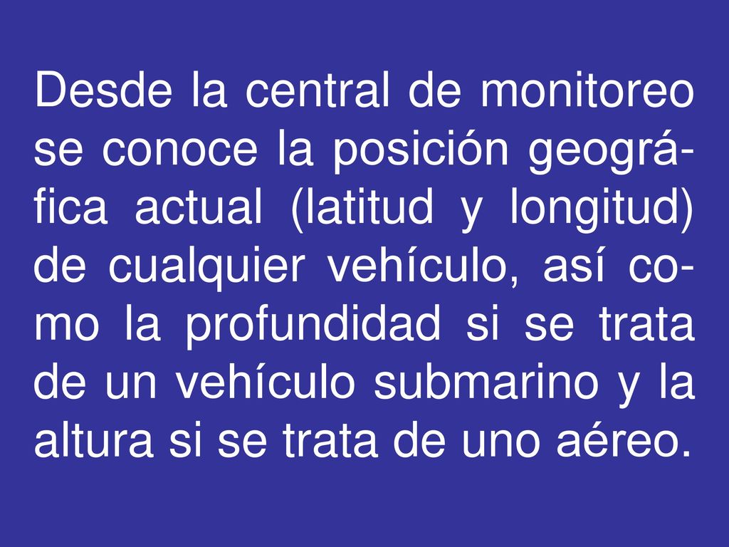 Desde la central de monitoreo se conoce la posición geográ-fica actual (latitud y longitud) de cualquier vehículo, así co-mo la profundidad si se trata de un vehículo submarino y la altura si se trata de uno aéreo.