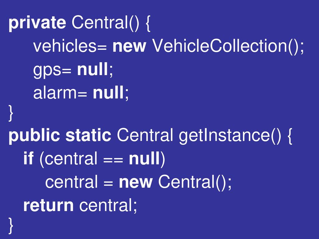 private Central() { vehicles= new VehicleCollection(); gps= null; alarm= null; } public static Central getInstance() {