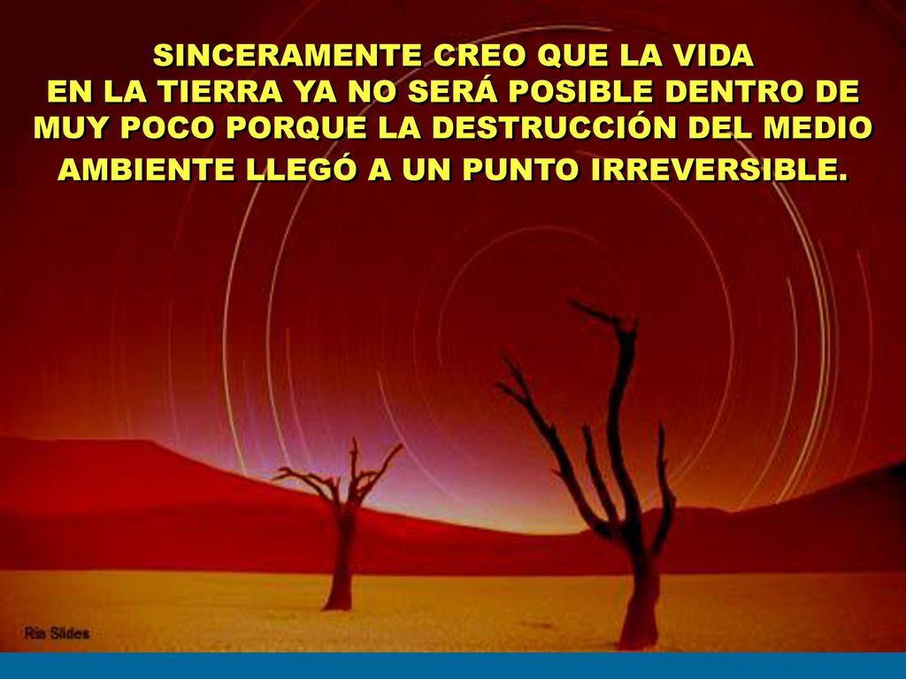 SINCERAMENTE CREO QUE LA VIDA EN LA TIERRA YA NO SERÁ POSIBLE DENTRO DE MUY POCO PORQUE LA DESTRUCCIÓN DEL MEDIO AMBIENTE LLEGÓ A UN PUNTO IRREVERSIBLE.