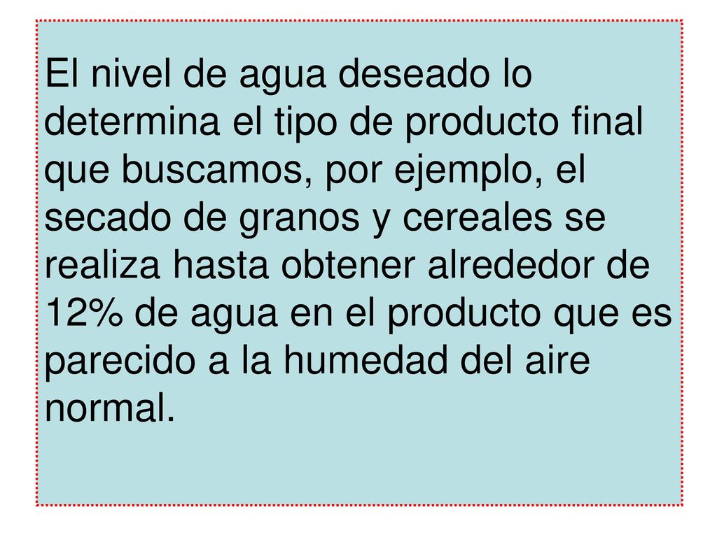 El nivel de agua deseado lo determina el tipo de producto final que buscamos, por ejemplo, el secado de granos y cereales se realiza hasta obtener alrededor de 12% de agua en el producto que es parecido a la humedad del aire normal.