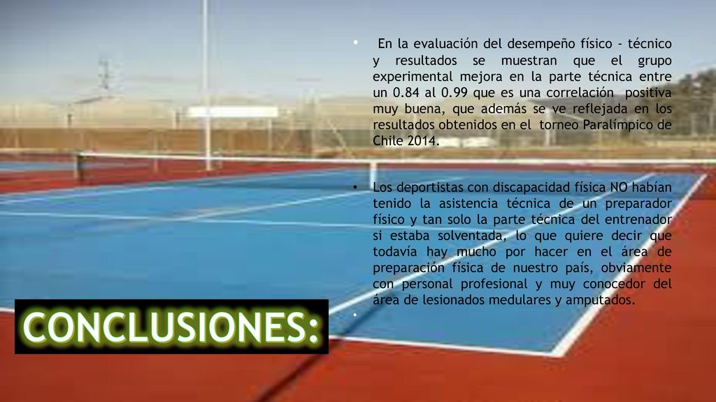 En la evaluación del desempeño físico - técnico y resultados se muestran que el grupo experimental mejora en la parte técnica entre un 0.84 al 0.99 que es una correlación positiva muy buena, que además se ve reflejada en los resultados obtenidos en el torneo Paralímpico de Chile 2014.