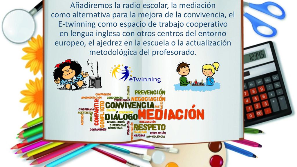 Añadiremos la radio escolar, la mediación como alternativa para la mejora de la convivencia, el E-twinning como espacio de trabajo cooperativo en lengua inglesa con otros centros del entorno europeo, el ajedrez en la escuela o la actualización metodológica del profesorado.