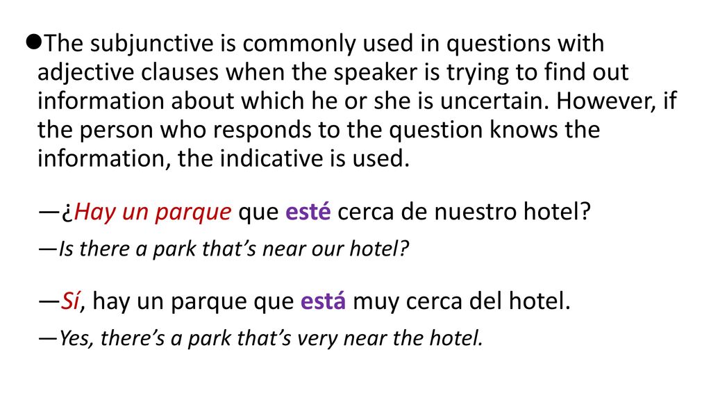 The subjunctive is commonly used in questions with adjective clauses when the speaker is trying to find out information about which he or she is uncertain. However, if the person who responds to the question knows the information, the indicative is used.