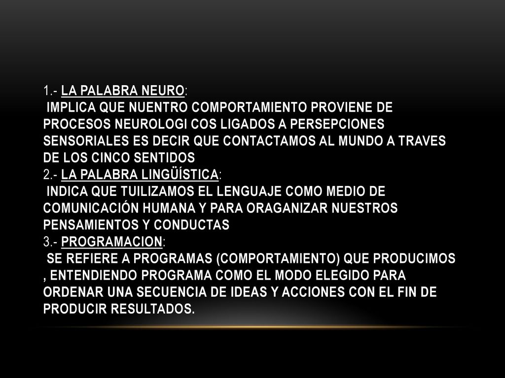 1.- LA PALABRA NEURO: IMPLICA QUE NUENTRO COMPORTAMIENTO PROVIENE DE PROCESOS NEUROLOGI COS LIGADOS A PERSEPCIONES SENSORIALES ES DECIR QUE CONTACTAMOS AL MUNDO A TRAVES DE LOS CINCO SENTIDOS 2.- LA PALABRA LINGÜÍSTICA: INDICA QUE TUILIZAMOS EL LENGUAJE COMO MEDIO DE COMUNICACIÓN HUMANA Y PARA ORAGANIZAR NUESTROS PENSAMIENTOS Y CONDUCTAS 3.- PROGRAMACION: SE REFIERE A PROGRAMAS (COMPORTAMIENTO) QUE PRODUCIMOS , ENTENDIENDO PROGRAMA COMO EL MODO ELEGIDO PARA ORDENAR UNA SECUENCIA DE IDEAS Y ACCIONES CON EL FIN DE PRODUCIR RESULTADOS.