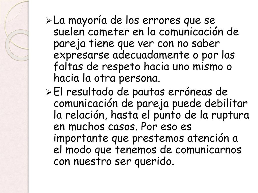 La mayoría de los errores que se suelen cometer en la comunicación de pareja tiene que ver con no saber expresarse adecuadamente o por las faltas de respeto hacia uno mismo o hacia la otra persona.