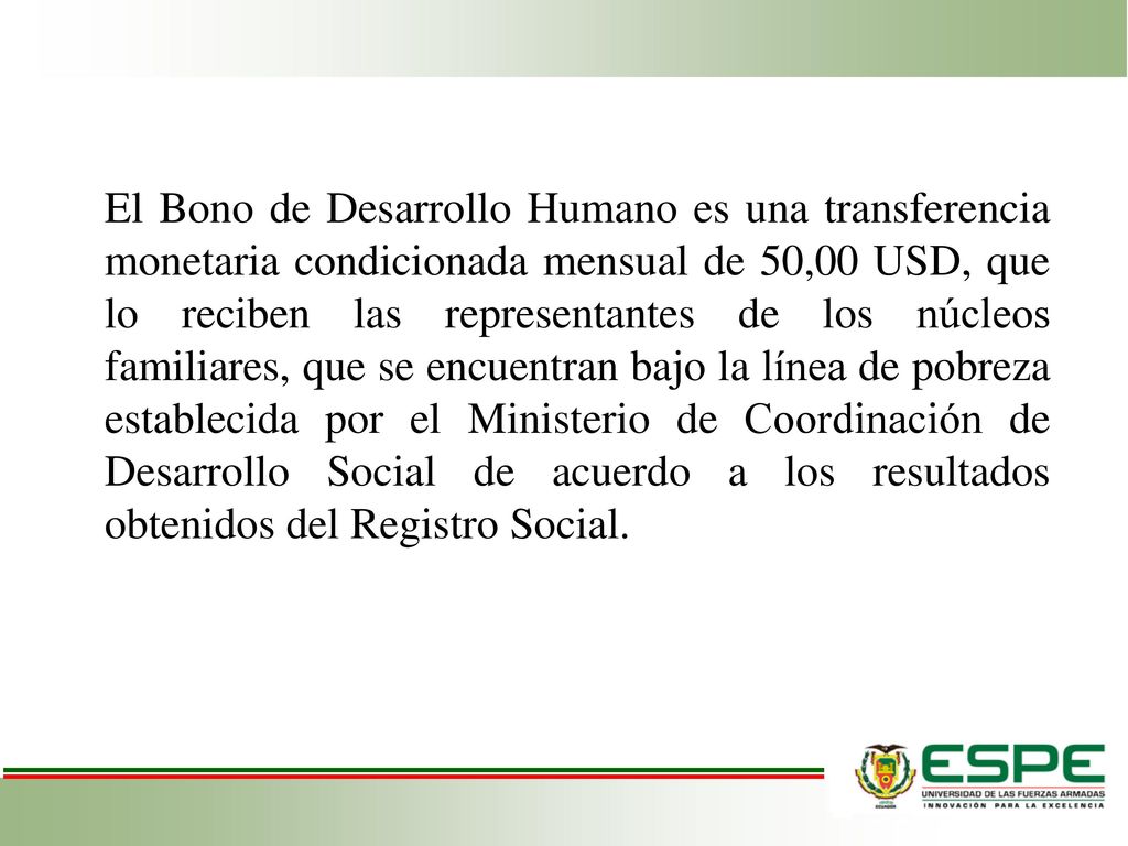 El Bono de Desarrollo Humano es una transferencia monetaria condicionada mensual de 50,00 USD, que lo reciben las representantes de los núcleos familiares, que se encuentran bajo la línea de pobreza establecida por el Ministerio de Coordinación de Desarrollo Social de acuerdo a los resultados obtenidos del Registro Social.