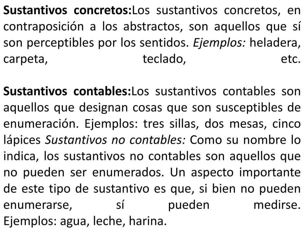 Sustantivos concretos:Los sustantivos concretos, en contraposición a los abstractos, son aquellos que sí son perceptibles por los sentidos. Ejemplos: heladera, carpeta, teclado, etc.