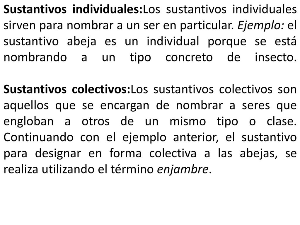 Sustantivos individuales:Los sustantivos individuales sirven para nombrar a un ser en particular. Ejemplo: el sustantivo abeja es un individual porque se está nombrando a un tipo concreto de insecto.